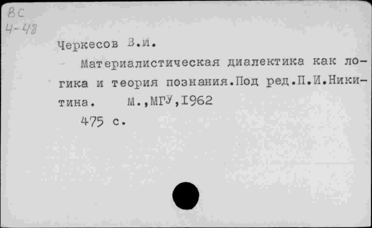 ﻿8С
Ц-48
Черкесов В.и.
Материалистическая диалектика как логика и теория познания.Под ред.П.И.Никитина. М.,МГ^,1962
475 с.